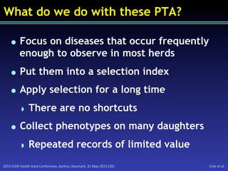 2013	
  ICAR	
  Health	
  Data	
  Conference,	
  Aarhus,	
  Denmark,	
  31	
  May	
  2013	
  (20)	
   Cole	
  et	
  al.	
  
What do we do with these PTA?
  Focus on diseases that occur frequently
enough to observe in most herds
  Put them into a selection index
  Apply selection for a long time
  There are no shortcuts
  Collect phenotypes on many daughters
  Repeated records of limited value
 