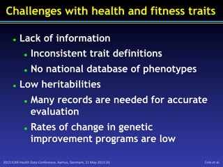 2013	
  ICAR	
  Health	
  Data	
  Conference,	
  Aarhus,	
  Denmark,	
  31	
  May	
  2013	
  (4)	
   Cole	
  et	
  al.	
  
Challenges with health and fitness traits
l  Lack of information
l  Inconsistent trait definitions
l  No national database of phenotypes
l  Low heritabilities
l  Many records are needed for accurate
evaluation
l  Rates of change in genetic
improvement programs are low
 