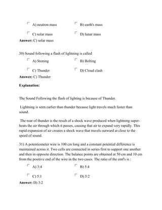 A) neutron mass B) earth's mass
C) solar mass D) lunar mass
Answer: C) solar mass
30) Sound following a flash of lightning is called
A) Stoning B) Bolting
C) Thunder D) Cloud clash
Answer: C) Thunder
Explanation:
The Sound Following the flash of lighting is because of Thunder.
Lightning is seen earlier than thunder because light travels much faster than
sound.
The roar of thunder is the result of a shock wave produced when lightning super-
heats the air through which it passes, causing that air to expand very rapidly. This
rapid expansion of air creates a shock wave that travels outward at close to the
speed of sound.
31) A potentiometer wire is 100 cm long and a constant potential difference is
maintained across it. Two cells are connected in series first to support one another
and then in opposite direction. The balance points are obtained at 50 cm and 10 cm
from the positive end of the wire in the two cases. The ratio of the emf's is :
A) 3:4 B) 5:4
C) 5:1 D) 3:2
Answer: D) 3:2
 