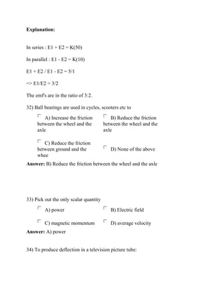 Explanation:
In series : E1 + E2 = K(50)
In parallel : E1 - E2 = K(10)
E1 + E2 / E1 - E2 = 5/1
=> E1/E2 = 3/2
The emf's are in the ratio of 3:2.
32) Ball bearings are used in cycles, scooters etc to
A) Increase the friction
between the wheel and the
axle
B) Reduce the friction
between the wheel and the
axle
C) Reduce the friction
between ground and the
whee
D) None of the above
Answer: B) Reduce the friction between the wheel and the axle
33) Pick out the only scalar quantity
A) power B) Electric field
C) magnetic momentum D) average velocity
Answer: A) power
34) To produce deflection in a television picture tube:
 