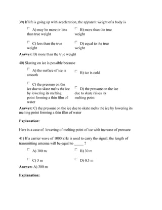 39) If lift is going up with acceleration, the apparent weight of a body is
A) may be more or less
than true weight
B) more than the true
weight
C) less than the true
weight
D) equal to the true
weight
Answer: B) more than the true weight
40) Skating on ice is possible because
A) the surface of ice is
smooth
B) ice is cold
C) the pressure on the
ice due to skate melts the ice
by lowering its melting
point forming a thin film of
water
D) the pressure on the ice
due to skate raises its
melting point
Answer: C) the pressure on the ice due to skate melts the ice by lowering its
melting point forming a thin film of water
Explanation:
Here is a case of lowering of melting point of ice with increase of pressure
41) If a carrier wave of 1000 kHz is used to carry the signal, the length of
transmitting antenna will be equal to _____ ?
A) 300 m B) 30 m
C) 3 m D) 0.3 m
Answer: A) 300 m
Explanation:
 