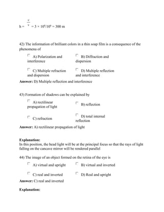 h = = 3 × 108
/106
= 300 m
42) The information of brilliant colors in a thin soap film is a consequence of the
phenomena of
A) Polarization and
interference
B) Diffraction and
dispersion
C) Multiple refraction
and dispersion
D) Multiple reflection
and interference
Answer: D) Multiple reflection and interference
43) Formation of shadows can be explained by
A) rectilinear
propagation of light
B) reflection
C) refraction
D) total internal
reflection
Answer: A) rectilinear propagation of light
Explanation:
In this position, the head light will be at the principal focus so that the rays of light
falling on the cancave mirror will be rendered parallel
44) The image of an object formed on the retina of the eye is
A) virtual and upright B) virtual and inverted
C) real and inverted D) Real and upright
Answer: C) real and inverted
Explanation:
 