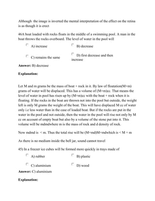 Although the image is inverted the mental interpretation of the effect on the retina
is as though it is erect
46A boat loaded with rocks floats in the middle of a swimming pool. A man in the
boat throws the rocks overboard. The level of water in the pool will
A) increase B) decrease
C) remains the same
D) first decrease and then
increase
Answer: B) decrease
Explanation:
Let M and m grams be the mass of boat + rock in it. By law of floatation(M+m)
grams of water will be displaced. This has a volume of (M+m)cc. That means the
level of water in pool has risen up by (M+m)cc with the boat + rock when it is
floating. If the rocks in the boat are thrown not into the pool but outside, the weight
left is only M grams the weight of the boat. This will have displaced M cc of water
only i.e less water than in the case of loaded boat. But if the rocks are put in the
water in the pool and not outside, then the water in the pool will rise not only by M
cc on account of empty boat but also by a volume of the stone put into it. This
volume will be mdmdwhere m is the mass of rock and d density of rock.
Now mdmd is < m. Thus the total rise will be (M+md)M+mdwhich is < M + m
As there is no medium inside the bell jar, sound cannot travel
45) In a freezer ice cubes will be formed more quickly in trays made of
A) rubber B) plastic
C) aluminium D) wood
Answer: C) aluminium
Explanation:
 