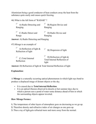 Aluminium being a good conductor of heat conducts away the heat from the
substance quite easily and causes quick freezing.
46) What is the full form of "RADAR" ?
A) Radio Detecting and
Ranging
B) Region Device and
Ranging
C) Radio Detect and
Rangs
D) Radio Device and
Ranging
Answer: A) Radio Detecting and Ranging
47) Mirage is an example of
A) Reflection of light &
Refraction of light
B) Dispersion of light
C) Total Internal
Reflection
D) Refraction of light &
Total Internal Reflection of
light
Answer: D) Refraction of light & Total Internal Reflection of light
Explanation:
A Mirage is a naturally occurring optical phenomenon in which light rays bend to
produce a displaced image of distant objects or the sky.
▪ It is caused due to Total internal Reflection.
▪ It is an optical illusion observed in deserts or hot summer days due to
which a person sees a pond of water some distance ahead of him in which
the surrounding objects appear inverted.
How Mirage Forms::
1. The temperature of other layers of atmosphere goes on decreasing as we go up.
2. Therefore density and refractive index of air changes as one goes up.
3. Thus a ray of light,gets refracted more and more away from the normal.
 