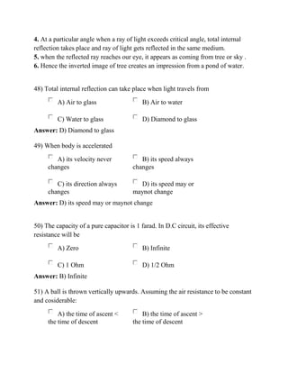 4. At a particular angle when a ray of light exceeds critical angle, total internal
reflection takes place and ray of light gets reflected in the same medium.
5. when the reflected ray reaches our eye, it appears as coming from tree or sky .
6. Hence the inverted image of tree creates an impression from a pond of water.
48) Total internal reflection can take place when light travels from
A) Air to glass B) Air to water
C) Water to glass D) Diamond to glass
Answer: D) Diamond to glass
49) When body is accelerated
A) its velocity never
changes
B) its speed always
changes
C) its direction always
changes
D) its speed may or
maynot change
Answer: D) its speed may or maynot change
50) The capacity of a pure capacitor is 1 farad. In D.C circuit, its effective
resistance will be
A) Zero B) Infinite
C) 1 Ohm D) 1/2 Ohm
Answer: B) Infinite
51) A ball is thrown vertically upwards. Assuming the air resistance to be constant
and cosiderable:
A) the time of ascent <
the time of descent
B) the time of ascent >
the time of descent
 