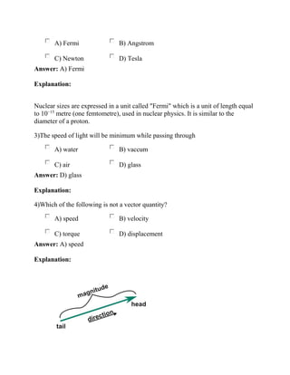 A) Fermi B) Angstrom
C) Newton D) Tesla
Answer: A) Fermi
Explanation:
Nuclear sizes are expressed in a unit called "Fermi" which is a unit of length equal
to 10−15
metre (one femtometre), used in nuclear physics. It is similar to the
diameter of a proton.
3)The speed of light will be minimum while passing through
A) water B) vaccum
C) air D) glass
Answer: D) glass
Explanation:
4)Which of the following is not a vector quantity?
A) speed B) velocity
C) torque D) displacement
Answer: A) speed
Explanation:
 