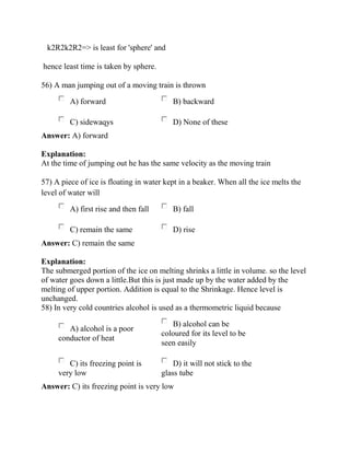 k2R2k2R2=> is least for 'sphere' and
hence least time is taken by sphere.
56) A man jumping out of a moving train is thrown
A) forward B) backward
C) sidewaqys D) None of these
Answer: A) forward
Explanation:
At the time of jumping out he has the same velocity as the moving train
57) A piece of ice is floating in water kept in a beaker. When all the ice melts the
level of water will
A) first rise and then fall B) fall
C) remain the same D) rise
Answer: C) remain the same
Explanation:
The submerged portion of the ice on melting shrinks a little in volume. so the level
of water goes down a little.But this is just made up by the water added by the
melting of upper portion. Addition is equal to the Shrinkage. Hence level is
unchanged.
58) In very cold countries alcohol is used as a thermometric liquid because
A) alcohol is a poor
conductor of heat
B) alcohol can be
coloured for its level to be
seen easily
C) its freezing point is
very low
D) it will not stick to the
glass tube
Answer: C) its freezing point is very low
 