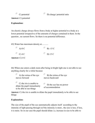 C) potential D) charge/ potential ratio
Answer: C) potential
Explanation:
An electric charge always flows from a body at higher potential to a body at a
lower potential irrespective of the amounts of charges contained in them. In the
question , no current flows. So there is no potential difference.
65) Water has maximum density at............
A) 0 C B) -15 C
C) 4 C D) 15 C
Answer: C) 4 C
66) When one enters a dark room after being in bright light one is not able to see
anything clearly for a while because
A) the retina of the eye
moves forward
B) the retina of the eye
moves backward
C) the iris is unable to
dilate the pupil immediately
to be able to see things
D) the eye has no power
of accommodation
Answer: C) the iris is unable to dilate the pupil immediately to be able to see
things
Explanation:
The size of the pupil of the eye automatically adjusts itself according to the
intensity of light passing through it;if the intensity is more , the size is less, if less,
it is more. So in our case the pupil should dilate i.e, increase in size to be able to
 