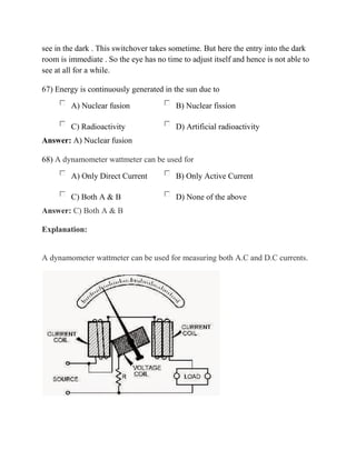 see in the dark . This switchover takes sometime. But here the entry into the dark
room is immediate . So the eye has no time to adjust itself and hence is not able to
see at all for a while.
67) Energy is continuously generated in the sun due to
A) Nuclear fusion B) Nuclear fission
C) Radioactivity D) Artificial radioactivity
Answer: A) Nuclear fusion
68) A dynamometer wattmeter can be used for
A) Only Direct Current B) Only Active Current
C) Both A & B D) None of the above
Answer: C) Both A & B
Explanation:
A dynamometer wattmeter can be used for measuring both A.C and D.C currents.
 