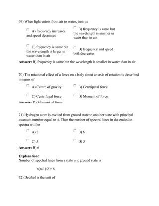 69) When light enters from air to water, then its
A) frequency increases
and speed decreases
B) frequency is same but
the wavelength is smaller in
water than in air
C) frequency is same but
the wavelength is larger in
water than in air
D) frequency and speed
both decreases
Answer: B) frequency is same but the wavelength is smaller in water than in air
70) The rotational effect of a force on a body about an axis of rotation is described
in terms of
A) Centre of gravity B) Centripetal force
C) Centrifugal force D) Moment of force
Answer: D) Moment of force
71) Hydrogen atom is excited from ground state to another state with principal
quantum number equal to 4. Then the number of spectral lines in the emission
spectra will be
A) 2 B) 6
C) 5 D) 3
Answer: B) 6
Explanation:
Number of spectral lines from a state n to ground state is
n(n-1)/2 = 6
72) Decibel is the unit of
 