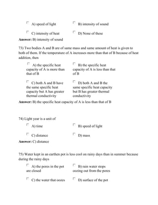 A) speed of light B) intensity of sound
C) intensity of heat D) None of these
Answer: B) intensity of sound
73) Two bodies A and B are of same mass and same amount of heat is given to
both of them. If the temperature of A increases more than that of B because of heat
addition, then
A) the specific heat
capacity of A is more than
that of B
B) the specific heat
capacity of A is less than that
of B
C) both A and B have
the same specific heat
capacity but A has greater
thermal conductivity
D) both A and B the
same specific heat capacity
but B has greater thermal
conductivity
Answer: B) the specific heat capacity of A is less than that of B
74) Light year is a unit of
A) time B) speed of light
C) distance D) mass
Answer: C) distance
75) Water kept in an earthen pot is less cool on rainy days than in summer because
during the rainy days
A) the pores in the pot
are closed
B) rain water stops
oozing out from the pores
C) the water that oozes D) surface of the pot
 