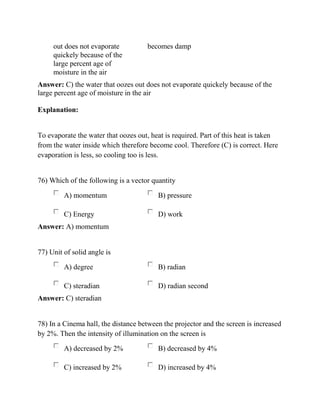 out does not evaporate
quickely because of the
large percent age of
moisture in the air
becomes damp
Answer: C) the water that oozes out does not evaporate quickely because of the
large percent age of moisture in the air
Explanation:
To evaporate the water that oozes out, heat is required. Part of this heat is taken
from the water inside which therefore become cool. Therefore (C) is correct. Here
evaporation is less, so cooling too is less.
76) Which of the following is a vector quantity
A) momentum B) pressure
C) Energy D) work
Answer: A) momentum
77) Unit of solid angle is
A) degree B) radian
C) steradian D) radian second
Answer: C) steradian
78) In a Cinema hall, the distance between the projector and the screen is increased
by 2%. Then the intensity of illumination on the screen is
A) decreased by 2% B) decreased by 4%
C) increased by 2% D) increased by 4%
 