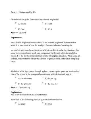 Answer: B) decreased by 4%
79) Which is the point from where an azimuth originates?
A) South B) North
C) East D) West
Answer: B) North
Explanation:
The azimuth originates at true North i.e, the azimuth originates from the north
point. It is a measure of how far an object forms the observer's north point.
Azimuth is a technical mapping term which is used to describe the direction of an
angle between north and south on a compass circle through which the circle line
passes. It is the most common military method to express direction. When using an
azimuth, the point from which the azimuth originates is the center of an imaginary
circle.
80) When white light passes through a glass prism we get a spectrum on the other
side of the prism. In the emergent beam the ray which is deviated least is
A) the violet ray B) the red ray
C) the green ray D) the blue ray
Answer: B) the red ray
Explanation:
Red is deviated the least and violet the most
81) which of the following physical quantity is dimensionless
A) angle B) strain
 