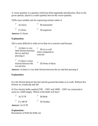A vector quantity is a quantity which has both magnitude and direction. Here in the
given options, speed is a scalar quantity but not the vector quantity.
5)The most suitable unit for expressing nuclear radius is
A) micro B) nanometre
C) fermi D) angstrom
Answer: C) fermi
Explanation:
5)It is more difficult to walk on ice than on a concrete road because
A) there is very
little friction between
the ice and feet
pressing it
B) ice is soft
when compared to
concrete
C) there is more
friction between the
ice and feer
D) None of these
Answer: A) there is very little friction between the ice and feet pressing it
Explanation:
It is the friction between the feet and the ground that helps us to walk. Without this
friction we would slip and fall
6) Two electric bulbs marked 25W – 220V and 100W – 220V are connected in
series to a 440Vsupply. Which of the bulbs will fuse?
A) 25 W B) Both
C) 100 W D) Neither
Answer: A) 25 W
Explanation:
Resistances of both the bulbs are
 