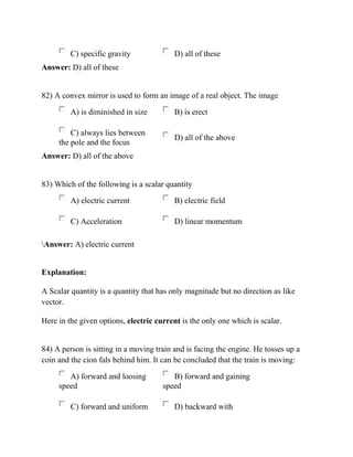 C) specific gravity D) all of these
Answer: D) all of these
82) A convex mirror is used to form an image of a real object. The image
A) is diminished in size B) is erect
C) always lies between
the pole and the focus
D) all of the above
Answer: D) all of the above
83) Which of the following is a scalar quantity
A) electric current B) electric field
C) Acceleration D) linear momentum
Answer: A) electric current
Explanation:
A Scalar quantity is a quantity that has only magnitude but no direction as like
vector.
Here in the given options, electric current is the only one which is scalar.
84) A person is sitting in a moving train and is facing the engine. He tosses up a
coin and the cion fals behind him. It can be concluded that the train is moving:
A) forward and loosing
speed
B) forward and gaining
speed
C) forward and uniform D) backward with
 
