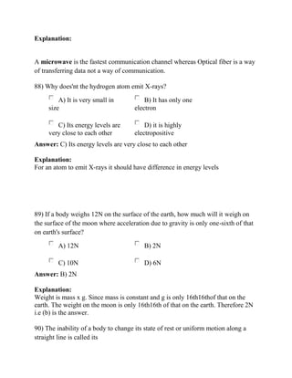 Explanation:
A microwave is the fastest communication channel whereas Optical fiber is a way
of transferring data not a way of communication.
88) Why does'nt the hydrogen atom emit X-rays?
A) It is very small in
size
B) It has only one
electron
C) Its energy levels are
very close to each other
D) it is highly
electropositive
Answer: C) Its energy levels are very close to each other
Explanation:
For an atom to emit X-rays it should have difference in energy levels
89) If a body weighs 12N on the surface of the earth, how much will it weigh on
the surface of the moon where acceleration due to gravity is only one-sixth of that
on earth's surface?
A) 12N B) 2N
C) 10N D) 6N
Answer: B) 2N
Explanation:
Weight is mass x g. Since mass is constant and g is only 16th16thof that on the
earth. The weight on the moon is only 16th16th of that on the earth. Therefore 2N
i.e (b) is the answer.
90) The inability of a body to change its state of rest or uniform motion along a
straight line is called its
 