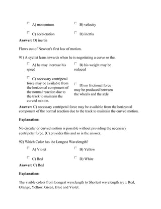 A) momentum B) velocity
C) acceleration D) inertia
Answer: D) inertia
Flows out of Newton's first law of motion.
91) A cyclist leans inwards when he is negotiating a curve so that
A) he may increase his
speed
B) his weight may be
reduced
C) necessary centripetal
force may be available from
the horizontal component of
the normal reaction due to
the track to maintain the
curved motion.
D) no frictional force
may be produced between
the wheels and the axle
Answer: C) necessary centripetal force may be available from the horizontal
component of the normal reaction due to the track to maintain the curved motion.
Explanation:
No circular or curved motion is possible without providing the necessary
centripetal force. (C) provides this and so is the answer.
92) Which Color has the Longest Wavelength?
A) Violet B) Yellow
C) Red D) White
Answer: C) Red
Explanation:
The visible colors from Longest wavelength to Shortest wavelength are :: Red,
Orange, Yellow, Green, Blue and Violet.
 