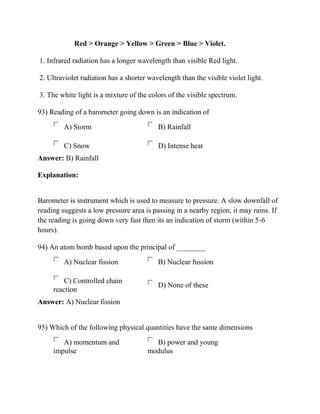 Red > Orange > Yellow > Green > Blue > Violet.
1. Infrared radiation has a longer wavelength than visible Red light.
2. Ultraviolet radiation has a shorter wavelength than the visible violet light.
3. The white light is a mixture of the colors of the visible spectrum.
93) Reading of a barometer going down is an indication of
A) Storm B) Rainfall
C) Snow D) Intense heat
Answer: B) Rainfall
Explanation:
Barometer is instrument which is used to measure to pressure. A slow downfall of
reading suggests a low pressure area is passing in a nearby region, it may rains. If
the reading is going down very fast then its an indication of storm (within 5-6
hours).
94) An atom bomb based upon the principal of ________
A) Nuclear fission B) Nuclear fussion
C) Controlled chain
reaction
D) None of these
Answer: A) Nuclear fission
95) Which of the following physical quantities have the same dimensions
A) momentum and
impulse
B) power and young
modulus
 