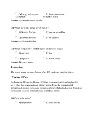 C) Energy and angular
Momentum
D) force constant and
moment of inertia
Answer: A) momentum and impulse
96) Which law is also called law of inertia ?
A) Newton first law B) Newton second law
C) Newton third law D) All of above
Answer: A) Newton first law
97) Which component of an IED creates an electrical charge?
A) activator B) fuse
C) explosive D) power source
Answer: D) power source
Explanation:
The power source such as a Battery of an IED creates an electrical charge.
What are IED's ::
An Improvised Explosive Device (IED) is a bomb constructed and deployed in
ways other than in conventional military action. It may be constructed of
conventional military explosives, such as an artillery shell, attached to a detonating
mechanism. IEDs are commonly used as roadside bombs.
98) Curie is the unit of
A) temparature B) radio activity
 