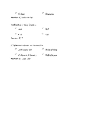 C) heat D) energy
Answer: B) radio activity
99) Number of basic SI unit is
A) 4 B) 7
C) 6 D) 5
Answer: B) 7
100) Distance of stars are measured in
A) Galactic unit B) seller mile
C) Cosmic Kilometre D) Light year
Answer: D) Light year
 