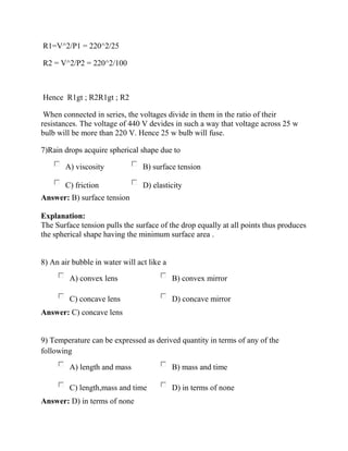 R1=V^2/P1 = 220^2/25
R2 = V^2/P2 = 220^2/100
Hence R1gt ; R2R1gt ; R2
When connected in series, the voltages divide in them in the ratio of their
resistances. The voltage of 440 V devides in such a way that voltage across 25 w
bulb will be more than 220 V. Hence 25 w bulb will fuse.
7)Rain drops acquire spherical shape due to
A) viscosity B) surface tension
C) friction D) elasticity
Answer: B) surface tension
Explanation:
The Surface tension pulls the surface of the drop equally at all points thus produces
the spherical shape having the minimum surface area .
8) An air bubble in water will act like a
A) convex lens B) convex mirror
C) concave lens D) concave mirror
Answer: C) concave lens
9) Temperature can be expressed as derived quantity in terms of any of the
following
A) length and mass B) mass and time
C) length,mass and time D) in terms of none
Answer: D) in terms of none
 