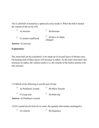 10) A solid ball of metal has a spherical cavity inside it. When the ball is heated
the volume of the cavity will
A) increase B) decrease
C) remain unaffected
D) have its shape
changed
Answer: A) increase
Explanation:
The metal ball can be considered to be made up of several layers of thinner ones.
On heating each of these layers will increase in radius. As the inner most layer also
increases its radius, the volume inside it i.e, the volume of the hollow portion will
also increase.
11) Which of the following is not the unit of time
A) Parallactic second B) Micro Second
C) Leap year D) Solar day
Answer: A) Parallactic second
12) If a sound travels from air to water, the quantity that remain unchanged is
A) velocity B) frequency
 