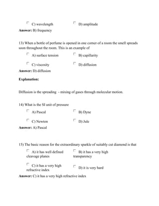 C) wavelength D) amplitude
Answer: B) frequency
13) When a bottle of perfume is opened in one corner of a room the smell spreads
soon throughout the room. This is an example of
A) surface tension B) capillarity
C) viscosity D) diffusion
Answer: D) diffusion
Explanation:
Diffusion is the spreading - mixing of gases through molecular motion.
14) What is the SI unit of pressure
A) Pascal B) Dyne
C) Newton D) Jule
Answer: A) Pascal
15) The basic reason for the extraordinary sparkle of suitably cut diamond is that
A) it has well defined
cleavage planes
B) it has a very high
transparency
C) it has a very high
refractive index
D) it is very hard
Answer: C) it has a very high refractive index
 