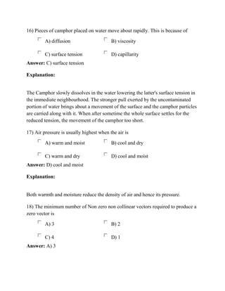 16) Pieces of camphor placed on water move about rapidly. This is because of
A) diffusion B) viscosity
C) surface tension D) capillarity
Answer: C) surface tension
Explanation:
The Camphor slowly dissolves in the water lowering the latter's surface tension in
the immediate neighbourhood. The stronger pull exerted by the uncontaminated
portion of water brings about a movement of the surface and the camphor particles
are carried along with it. When after sometime the whole surface settles for the
reduced tension, the movement of the camphor too short.
17) Air pressure is usually highest when the air is
A) warm and moist B) cool and dry
C) warm and dry D) cool and moist
Answer: D) cool and moist
Explanation:
Both warmth and moisture reduce the density of air and hence its pressure.
18) The minimum number of Non zero non collinear vectors required to produce a
zero vector is
A) 3 B) 2
C) 4 D) 1
Answer: A) 3
 