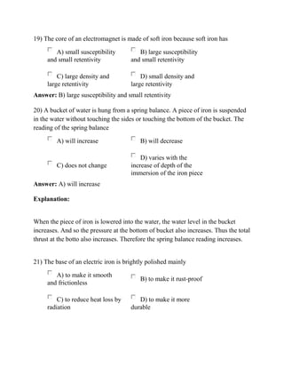 19) The core of an electromagnet is made of soft iron because soft iron has
A) small susceptibility
and small retentivity
B) large susceptibility
and small retentivity
C) large density and
large retentivity
D) small density and
large retentivity
Answer: B) large susceptibility and small retentivity
20) A bucket of water is hung from a spring balance. A piece of iron is suspended
in the water without touching the sides or touching the bottom of the bucket. The
reading of the spring balance
A) will increase B) will decrease
C) does not change
D) varies with the
increase of depth of the
immersion of the iron piece
Answer: A) will increase
Explanation:
When the piece of iron is lowered into the water, the water level in the bucket
increases. And so the pressure at the bottom of bucket also increases. Thus the total
thrust at the botto also increases. Therefore the spring balance reading increases.
21) The base of an electric iron is brightly polished mainly
A) to make it smooth
and frictionless
B) to make it rust-proof
C) to reduce heat loss by
radiation
D) to make it more
durable
 