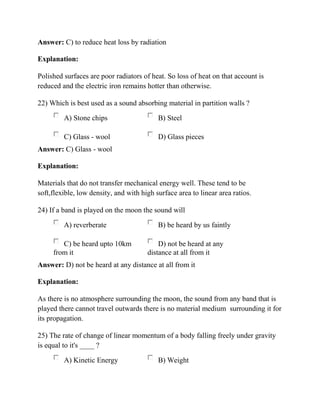 Answer: C) to reduce heat loss by radiation
Explanation:
Polished surfaces are poor radiators of heat. So loss of heat on that account is
reduced and the electric iron remains hotter than otherwise.
22) Which is best used as a sound absorbing material in partition walls ?
A) Stone chips B) Steel
C) Glass - wool D) Glass pieces
Answer: C) Glass - wool
Explanation:
Materials that do not transfer mechanical energy well. These tend to be
soft,flexible, low density, and with high surface area to linear area ratios.
24) If a band is played on the moon the sound will
A) reverberate B) be heard by us faintly
C) be heard upto 10km
from it
D) not be heard at any
distance at all from it
Answer: D) not be heard at any distance at all from it
Explanation:
As there is no atmosphere surrounding the moon, the sound from any band that is
played there cannot travel outwards there is no material medium surrounding it for
its propagation.
25) The rate of change of linear momentum of a body falling freely under gravity
is equal to it's ____ ?
A) Kinetic Energy B) Weight
 