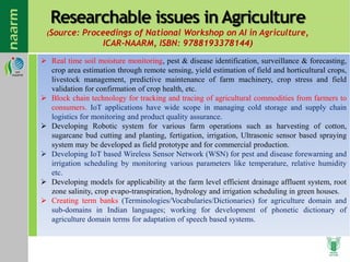 Researchable issues in Agriculture
(Source: Proceedings of National Workshop on AI in Agriculture,
ICAR-NAARM, ISBN: 9788193378144)
 Real time soil moisture monitoring, pest & disease identification, surveillance & forecasting,
crop area estimation through remote sensing, yield estimation of field and horticultural crops,
livestock management, predictive maintenance of farm machinery, crop stress and field
validation for confirmation of crop health, etc.
 Block chain technology for tracking and tracing of agricultural commodities from farmers to
consumers. IoT applications have wide scope in managing cold storage and supply chain
logistics for monitoring and product quality assurance.
 Developing Robotic system for various farm operations such as harvesting of cotton,
sugarcane bud cutting and planting, fertigation, irrigation, Ultrasonic sensor based spraying
system may be developed as field prototype and for commercial production.
 Developing IoT based Wireless Sensor Network (WSN) for pest and disease forewarning and
irrigation scheduling by monitoring various parameters like temperature, relative humidity
etc.
 Developing models for applicability at the farm level efficient drainage affluent system, root
zone salinity, crop evapo-transpiration, hydrology and irrigation scheduling in green houses.
 Creating term banks (Terminologies/Vocabularies/Dictionaries) for agriculture domain and
sub-domains in Indian languages; working for development of phonetic dictionary of
agriculture domain terms for adaptation of speech based systems.
 