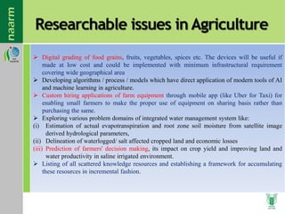 Researchable issues in Agriculture
 Digital grading of food grains, fruits, vegetables, spices etc. The devices will be useful if
made at low cost and could be implemented with minimum infrastructural requirement
covering wide geographical area
 Developing algorithms / process / models which have direct application of modern tools of AI
and machine learning in agriculture.
 Custom hiring applications of farm equipment through mobile app (like Uber for Taxi) for
enabling small farmers to make the proper use of equipment on sharing basis rather than
purchasing the same.
 Exploring various problem domains of integrated water management system like:
(i) Estimation of actual evapotranspiration and root zone soil moisture from satellite image
derived hydrological parameters,
(ii) Delineation of waterlogged/ salt affected cropped land and economic losses
(iii) Prediction of farmers' decision making, its impact on crop yield and improving land and
water productivity in saline irrigated environment.
 Listing of all scattered knowledge resources and establishing a framework for accumulating
these resources in incremental fashion.
 