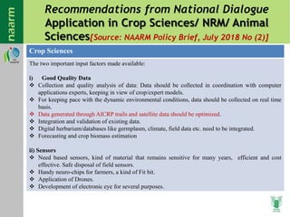 Recommendations from National Dialogue
Application in Crop Sciences/ NRM/ Animal
Sciences[Source: NAARM Policy Brief, July 2018 No (2)]
Crop Sciences
The two important input factors made available:
i) Good Quality Data
 Collection and quality analysis of data: Data should be collected in coordination with computer
applications experts, keeping in view of crop/expert models.
 For keeping pace with the dynamic environmental conditions, data should be collected on real time
basis.
 Data generated through AICRP trails and satellite data should be optimized.
 Integration and validation of existing data.
 Digital herbarium/databases like germplasm, climate, field data etc. need to be integrated.
 Forecasting and crop biomass estimation
ii) Sensors
 Need based sensors, kind of material that remains sensitive for many years, efficient and cost
effective. Safe disposal of field sensors.
 Handy neuro-chips for farmers, a kind of Fit bit.
 Application of Drones.
 Development of electronic eye for several purposes.
 