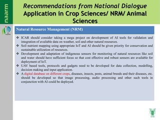 Recommendations from National Dialogue
Application in Crop Sciences/ NRM/ Animal
Sciences
Natural Resource Management (NRM)
 ICAR should consider taking a mega project on development of AI tools for validation and
integration of available data on weather, soil and other natural resources.
 Soil nutrient mapping using appropriate IoT and AI should be given priority for conservation and
sustainable utilization of resources.
 Development and adaptation of indigenous sensors for monitoring of natural resources like soil
and water should have sufficient focus so that cost effective and robust sensors are available for
deployment of IoT.
 UAV based tools, protocols and gadgets need to be developed for data collection, modelling,
decision making and input application.
 A digital database on different crops, diseases, insects, pests, animal breeds and their diseases, etc.
should be developed so that image processing, audio processing and other such tools in
conjunction with AI could be deployed.
 