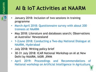 AI & IoT Activities at NAARM
• January 2018: Inclusion of two sessions in training
programme
• March-April 2018: Questionnaire survey with about 200
trainees at NAARM
• May 2018: Literature and databases search; Observations
at Australia/ Newzealand
• 1-2June 2018: Conducting a Two-day National Dialogue at
NAARM, Hyderabad
• July 2018: Writing policy brief
• 30-31 July 2018: ICAR National Workshop on AI at New
Delhi by NAARM, IASRI ,IIWM
• April 2019: Proceedings and Recommendations of
National workshop on Artificial Intelligence in Agriculture
 