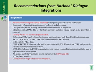 Recommendations from National Dialogue
Integrations
Integrations
• National level nodal point should be created having linkages with various institutions.
• Opportunity of sustainable continuum of biologists and electronics.
• Linkages with private industry for customization of sensors at large scale.
• Integration with CDAC, IITs, IoT hardware suppliers and other private players in the ecosystem is
essential.
• Develop AI and IoT as area of specialization.
• Different AICRPs involved in collection and warehousing of such data, ICAR institutes such as
NBSSLUP, CRIDA, IASRI, IARI, state departments and NRSA could
• collaborate for NRM data.
• CIAE, CSWCRI, IISS should take lead in association with IITs, Universities, CSIR and private for
sensor development and manufacturer.
• ICAR-CIAE along with IASRI in association with various commodity institutes could take lead in
digital database development.
• All animal and fishery institutes need to network with CDAC and IITs.
• IoT hardware suppliers.
• Collaboration with private business enterprises.
 