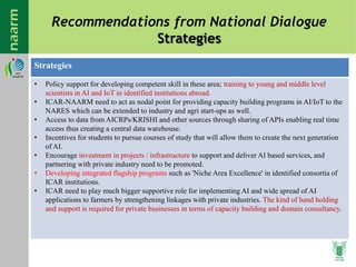 Recommendations from National Dialogue
Strategies
Strategies
• Policy support for developing competent skill in these area; training to young and middle level
scientists in AI and IoT in identified institutions abroad.
• ICAR-NAARM need to act as nodal point for providing capacity building programs in AI/IoT to the
NARES which can be extended to industry and agri start-ups as well.
• Access to data from AICRPs/KRISHI and other sources through sharing of APIs enabling real time
access thus creating a central data warehouse.
• Incentives for students to pursue courses of study that will allow them to create the next generation
of AI.
• Encourage investment in projects / infrastructure to support and deliver AI based services, and
partnering with private industry need to be promoted.
• Developing integrated flagship programs such as 'Niche Area Excellence' in identified consortia of
ICAR institutions.
• ICAR need to play much bigger supportive role for implementing AI and wide spread of AI
applications to farmers by strengthening linkages with private industries. The kind of hand holding
and support is required for private businesses in terms of capacity building and domain consultancy.
 