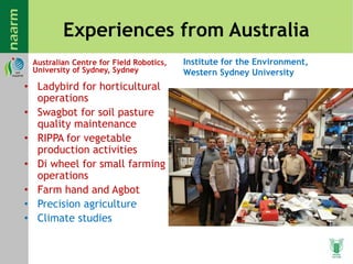 Experiences from Australia
Australian Centre for Field Robotics,
University of Sydney, Sydney
• Ladybird for horticultural
operations
• Swagbot for soil pasture
quality maintenance
• RIPPA for vegetable
production activities
• Di wheel for small farming
operations
• Farm hand and Agbot
• Precision agriculture
• Climate studies
Institute for the Environment,
Western Sydney University
 