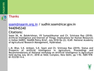 Thanks
soam@naarm.org.in / sudhir.soam@icar.gov.in
9440945340
Citations:
Soam SK, M. Balakrishnan, VV Sumanthkumar and Ch. Srinivasa Rao (2018).
Artificial Intelligence and Internet of Things: Implications for Human Resources
in Indian NARES. NAARM Policy Brief, July 2018 No (2). ICAR- National Academy
of Agricultural Research Management, Hyderabad.
L.M. Bhar, S.K. Ambast, S.K. Soam and Ch. Srinivasa Rao (2019). Status and
Prospects of Artificial Intelligence in Agriculture. Proceedings and
Recommendations of National workshop on Artificial Intelligence in Agriculture
held during July 30-31, 2018 at NASC Complex, New Delhi, pp 1-92. ISBN 978-
81-933781-4-4.
 