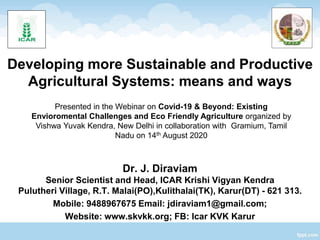 Developing more Sustainable and Productive
Agricultural Systems: means and ways
Dr. J. Diraviam
Senior Scientist and Head, ICAR Krishi Vigyan Kendra
Pulutheri Village, R.T. Malai(PO),Kulithalai(TK), Karur(DT) - 621 313.
Mobile: 9488967675 Email: jdiraviam1@gmail.com;
Website: www.skvkk.org; FB: Icar KVK Karur
Presented in the Webinar on Covid-19 & Beyond: Existing
Envioromental Challenges and Eco Friendly Agriculture organized by
Vishwa Yuvak Kendra, New Delhi in collaboration with Gramium, Tamil
Nadu on 14th August 2020
 