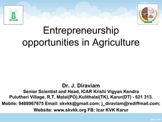 Entrepreneurship
opportunities in Agriculture
Dr. J. Diraviam
Senior Scientist and Head, ICAR Krishi Vigyan Kendra
Pulutheri Village, R.T. Malai(PO),Kulithalai(TK), Karur(DT) - 621 313.
Mobile: 9488967675 Email: skvkk@gmail.com; j_diraviam@rediffmail.com;
Website: www.skvkk.org FB: Icar KVK Karur
 
