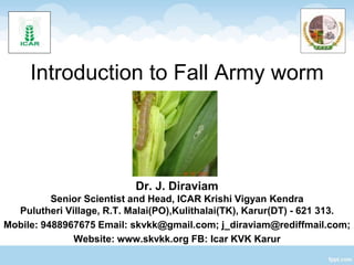 Introduction to Fall Army worm
Dr. J. Diraviam
Senior Scientist and Head, ICAR Krishi Vigyan Kendra
Pulutheri Village, R.T. Malai(PO),Kulithalai(TK), Karur(DT) - 621 313.
Mobile: 9488967675 Email: skvkk@gmail.com; j_diraviam@rediffmail.com;
Website: www.skvkk.org FB: Icar KVK Karur
 