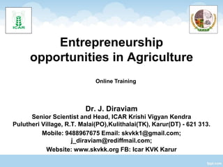 Entrepreneurship
opportunities in Agriculture
Dr. J. Diraviam
Senior Scientist and Head, ICAR Krishi Vigyan Kendra
Pulutheri Village, R.T. Malai(PO),Kulithalai(TK), Karur(DT) - 621 313.
Mobile: 9488967675 Email: skvkk1@gmail.com;
j_diraviam@rediffmail.com;
Website: www.skvkk.org FB: Icar KVK Karur
Online Training
 