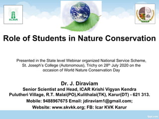 Role of Students in Nature Conservation
Dr. J. Diraviam
Senior Scientist and Head, ICAR Krishi Vigyan Kendra
Pulutheri Village, R.T. Malai(PO),Kulithalai(TK), Karur(DT) - 621 313.
Mobile: 9488967675 Email: jdiraviam1@gmail.com;
Website: www.skvkk.org; FB: Icar KVK Karur
Presented in the State level Webinar organized National Service Scheme,
St. Joseph’s College (Autonomous), Trichy on 28th July 2020 on the
occasion of World Nature Conservation Day
 