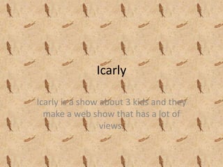 Icarly Icarly is a show about 3 kids and they make a web show that has a lot of views. 