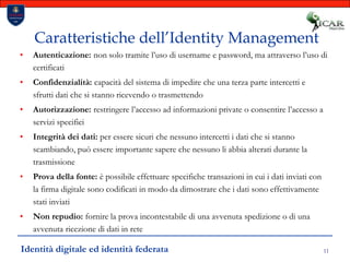 11Caratteristiche dell’Identity ManagementAutenticazione: non solo tramite l’uso di username e password, ma attraverso l’uso di certificati Confidenzialità: capacità del sistema di impedire che una terza parte intercetti e sfrutti dati che si stanno ricevendo o trasmettendo	Autorizzazione: restringere l’accesso ad informazioni private o consentire l’accesso a servizi specificiIntegrità dei dati: per essere sicuri che nessuno intercetti i dati che si stanno scambiando, può essere importante sapere che nessuno li abbia alterati durante la trasmissioneProva della fonte: è possibile effettuare specifiche transazioni in cui i dati inviati con la firma digitale sono codificati in modo da dimostrare che i dati sono effettivamente stati inviatiNon repudio: fornire la prova incontestabile di una avvenuta spedizione o di una avvenuta ricezione di dati in reteIdentità digitale ed identità federata