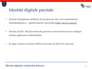 13Identità digitale parzialeInsieme di proprietà (attributi) di una persona che sono tecnicamente,  immediatamente e  operativamente accessibili relativi ad un contestoInsieme di dati  dati personali che possono essere memorizzati e collegati tramite applicazioni informaticheIn ogni contesto esistono attributi necessari ed altri non necessariIdentità digitale ed identità federata