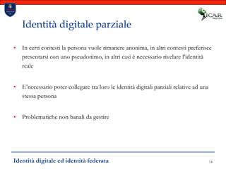 14Identità digitale parzialeIn certi contesti la persona vuole rimanere anonima, in altri contesti preferisce presentarsi con uno pseudonimo, in altri casi è necessario rivelare l’identità realeE’necessario poter collegare tra loro le identità digitali parziali relative ad una stessa personaProblematiche non banali da gestireIdentità digitale ed identità federata