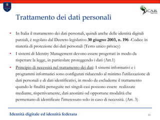 15Trattamento dei dati personaliIn Italia il trattamento dei dati personali, quindi anche delle identità digitali parziali, è regolato dal Decreto legislativo 30 giugno 2003, n. 196 -Codice in materia di protezione dei dati personali (Testo unico privacy)I sistemi di Identity Management devono essere progettati in modo da rispettare la legge, in particolare proteggendo i dati (Art.1)Principio di necessità nel trattamento dei dati: I sistemi informativi e i programmi informatici sono configurati riducendo al minimo l'utilizzazione di dati personali e di dati identificativi, in modo da escluderne il trattamento quando le finalità perseguite nei singoli casi possono essere  realizzate mediante, rispettivamente, dati anonimi od opportune modalità che permettano di identificare l'interessato solo in caso di necessità. (Art. 3)Identità digitale ed identità federata