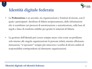 19Identità digitale federataLa Federazione è un accordo, tra organizzazioni e fornitori di risorse, con il quale i partecipanti  decidono di fidarsi reciprocamente, delle informazioni che si scambiano nei processi di autorizzazione e autenticazione, sulla base di regole e linee di condotta stabilite per gestire le relazioni di fiducia.La gestione dell’identità può essere sempre meno vista come un problema solo interno alle singole organizzazioni: le persone infatti, mentre effettuano transazioni, “si spostano” sempre più attraverso i confini di diversi ambiti di responsabilità corrispondenti ad altrettante organizzazioni.Identità digitale ed identità federata